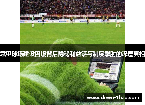 意甲球场建设困境背后隐秘利益链与制度掣肘的深层真相