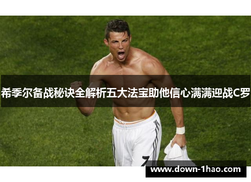 希季尔备战秘诀全解析五大法宝助他信心满满迎战C罗