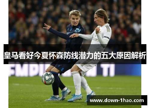 皇马看好今夏怀森防线潜力的五大原因解析 皇马看好今夏怀森防线潜力的五大原因解析