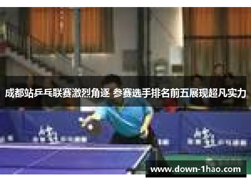 成都站乒乓联赛激烈角逐 参赛选手排名前五展现超凡实力 成都站乒乓联赛激烈角逐 参赛选手排名前五展现超凡实力