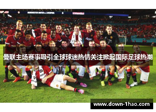 曼联主场赛事吸引全球球迷热情关注掀起国际足球热潮 曼联主场赛事吸引全球球迷热情关注掀起国际足球热潮
