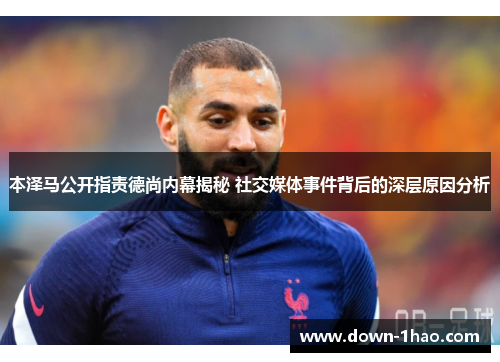本泽马公开指责德尚内幕揭秘 社交媒体事件背后的深层原因分析 本泽马公开指责德尚内幕揭秘 社交媒体事件背后的深层原因分析