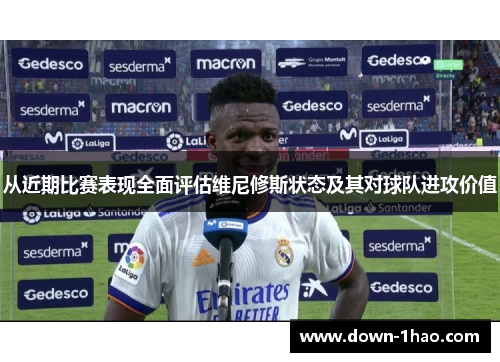 从近期比赛表现全面评估维尼修斯状态及其对球队进攻价值