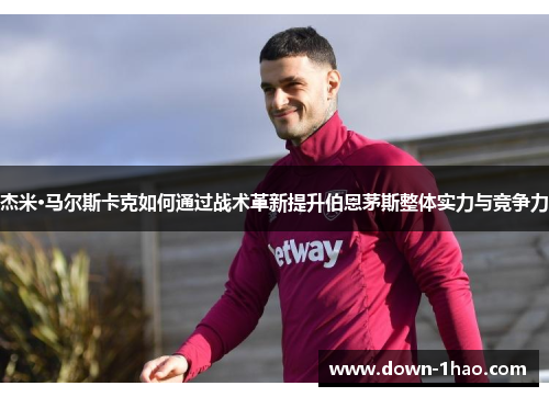 杰米·马尔斯卡克如何通过战术革新提升伯恩茅斯整体实力与竞争力 杰米·马尔斯卡克如何通过战术革新提升伯恩茅斯整体实力与竞争力