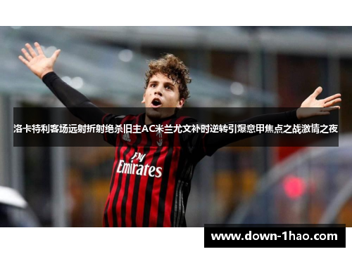 洛卡特利客场远射折射绝杀旧主AC米兰尤文补时逆转引爆意甲焦点之战激情之夜 洛卡特利客场远射折射绝杀旧主AC米兰尤文补时逆转引爆意甲焦点之战激情之夜