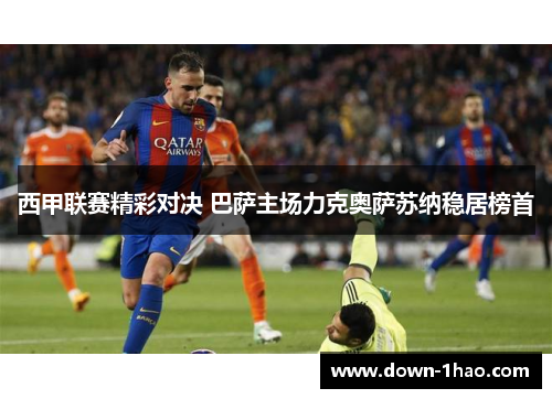 西甲联赛精彩对决 巴萨主场力克奥萨苏纳稳居榜首